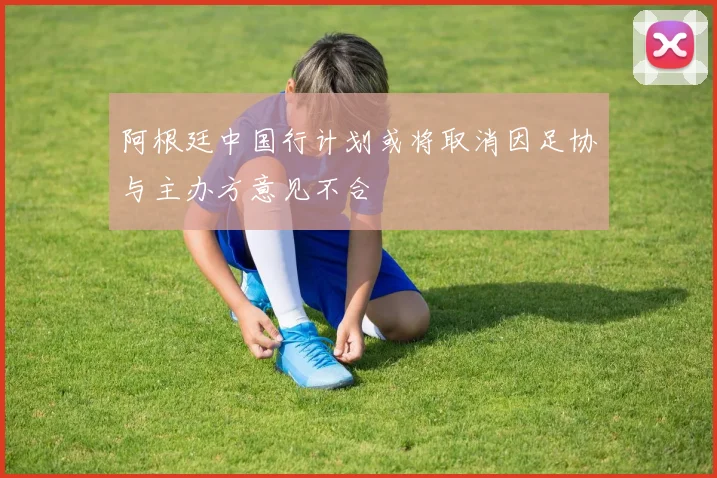 阿根廷中国行计划或将取消因足协与主办方意见不合