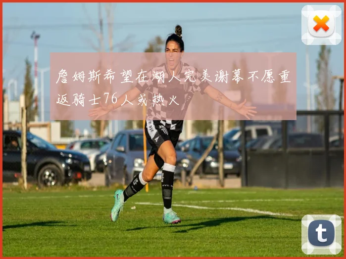 詹姆斯希望在湖人完美谢幕不愿重返骑士76人或热火