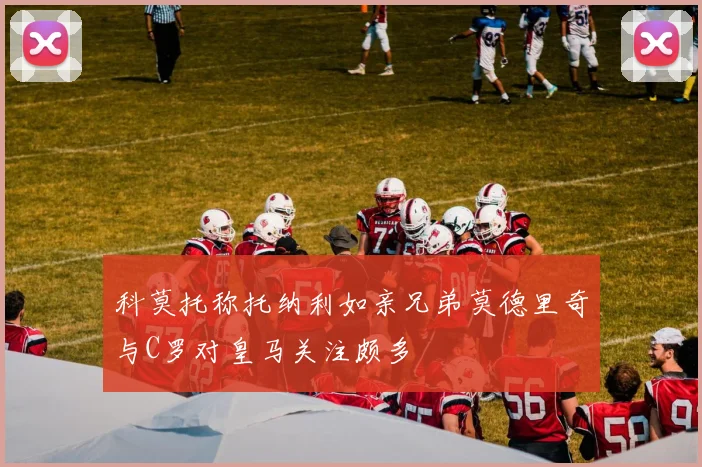 科莫托称托纳利如亲兄弟莫德里奇与C罗对皇马关注颇多