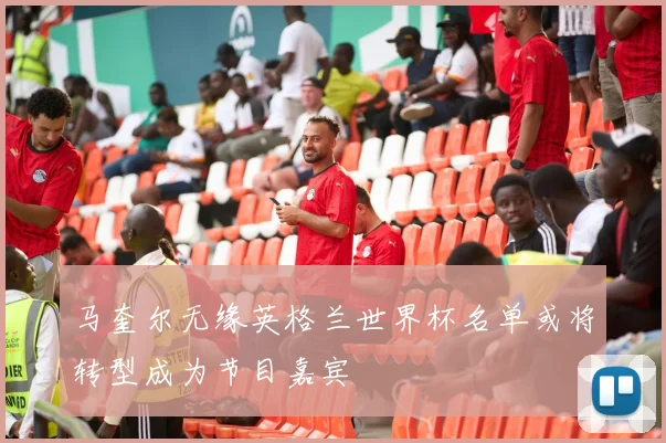 马奎尔无缘英格兰世界杯名单或将转型成为节目嘉宾