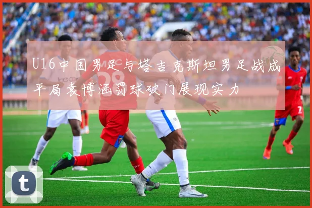 U16中国男足与塔吉克斯坦男足战成平局袁博涵罚球破门展现实力