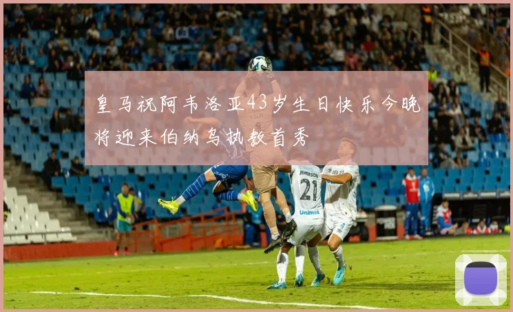 皇马祝阿韦洛亚43岁生日快乐今晚将迎来伯纳乌执教首秀