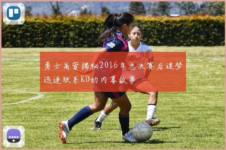 勇士高管揭秘2016年总决赛后追梦迅速联系KD的内幕故事