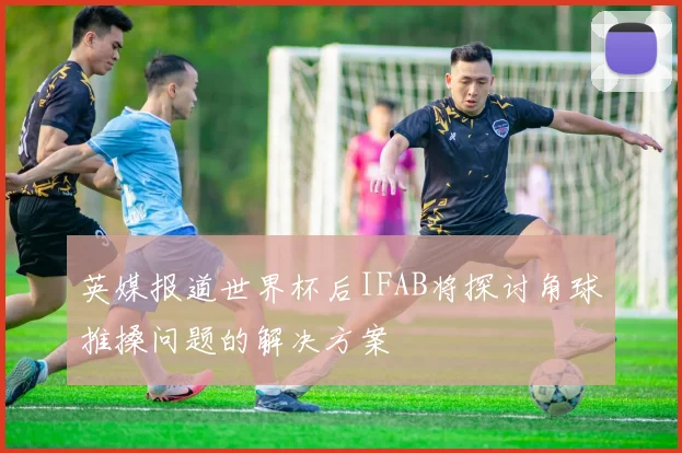 英媒报道世界杯后IFAB将探讨角球推搡问题的解决方案