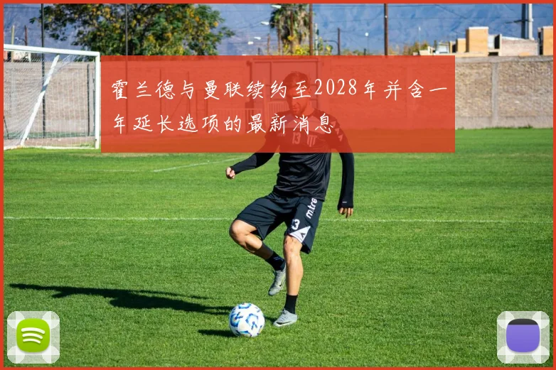 霍兰德与曼联续约至2028年并含一年延长选项的最新消息