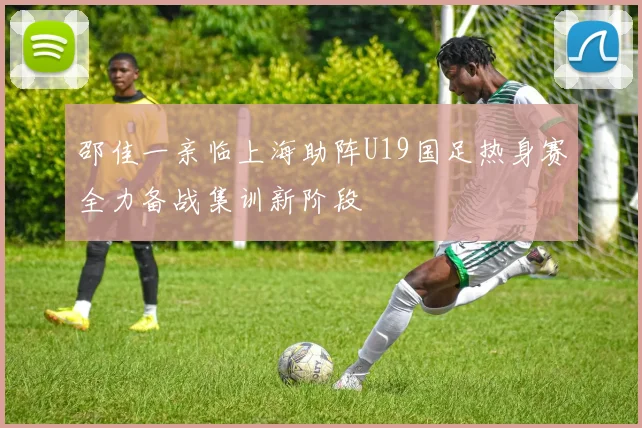 邵佳一亲临上海助阵U19国足热身赛全力备战集训新阶段
