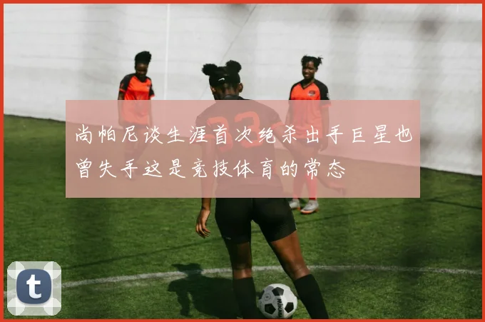尚帕尼谈生涯首次绝杀出手巨星也曾失手这是竞技体育的常态