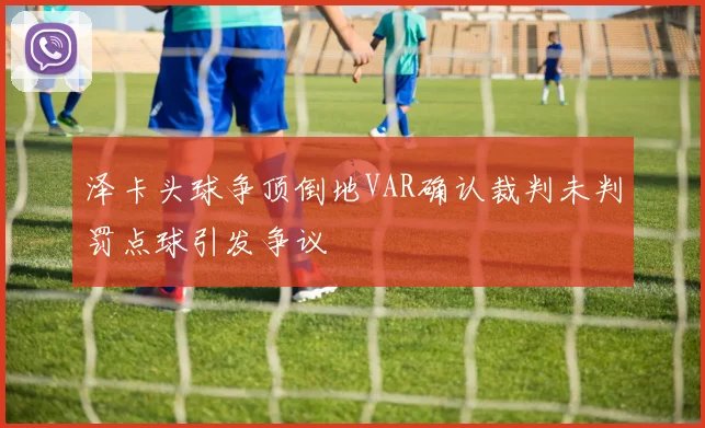 泽卡头球争顶倒地VAR确认裁判未判罚点球引发争议