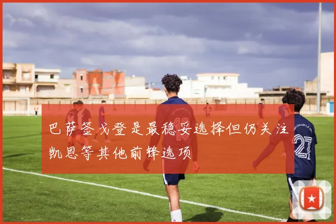 巴萨签戈登是最稳妥选择但仍关注凯恩等其他前锋选项