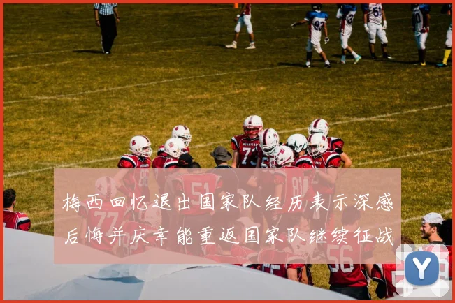 梅西回忆退出国家队经历表示深感后悔并庆幸能重返国家队继续征战