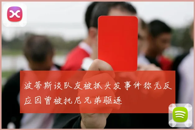 波蒂斯谈队友被抓头发事件称无反应因曾被托尼兄弟驱逐