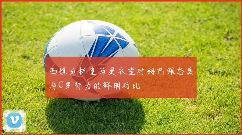 西媒分析皇马更衣室对姆巴佩态度与C罗行为的鲜明对比